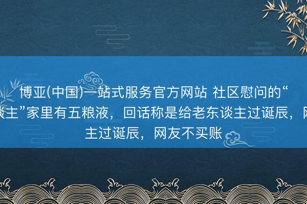 博亚(中国)一站式服务官方网站 社区慰问的“贫困老东谈主”家里有五粮液，回话称是给老东谈主过诞辰，网友不买账