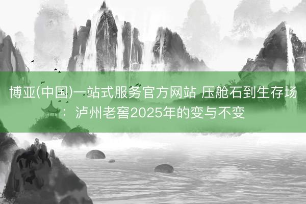 博亚(中国)一站式服务官方网站 压舱石到生存场：泸州老窖2025年的变与不变