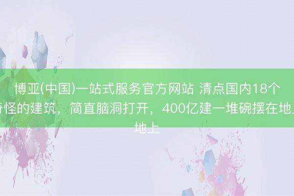 博亚(中国)一站式服务官方网站 清点国内18个奇怪的建筑,简直脑洞打开,400亿建一堆碗摆在地上