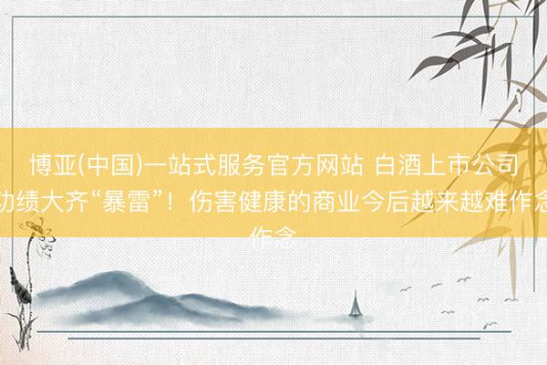 博亚(中国)一站式服务官方网站 白酒上市公司功绩大齐“暴雷”!伤害健康的商业今后越来越难作念