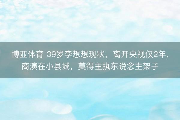 博亚体育 39岁李想想现状，离开央视仅2年，商演在小县城，莫得主执东说念主架子