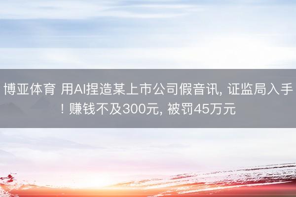 博亚体育 用AI捏造某上市公司假音讯， 证监局入手! 赚钱不及300元， 被罚45万元