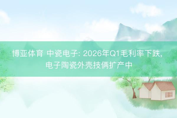 博亚体育 中瓷电子: 2026年Q1毛利率下跌， 电子陶瓷外壳技俩扩产中