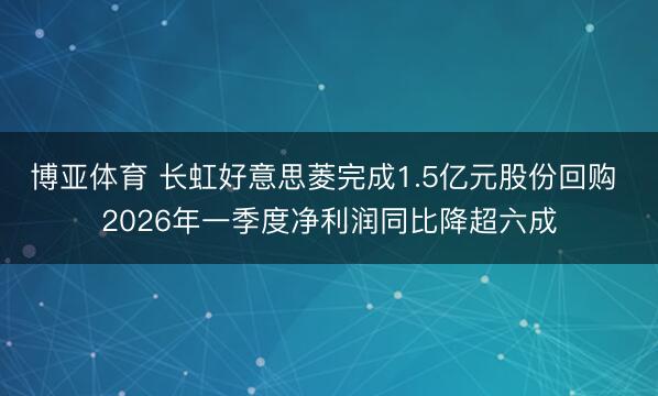 博亚体育 长虹好意思菱完成1.5亿元股份回购 2026年一季度净利润同比降超六成