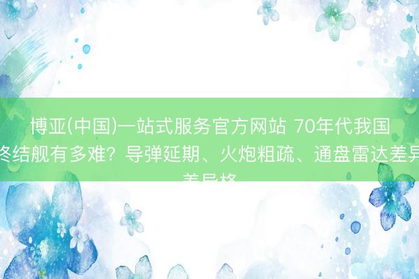 博亚(中国)一站式服务官方网站 70年代我国造终结舰有多难？导弹延期、火炮粗疏、通盘雷达差异格