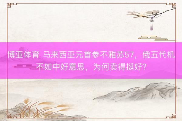 博亚体育 马来西亚元首参不雅苏57，俄五代机不如中好意思，为何卖得挺好？