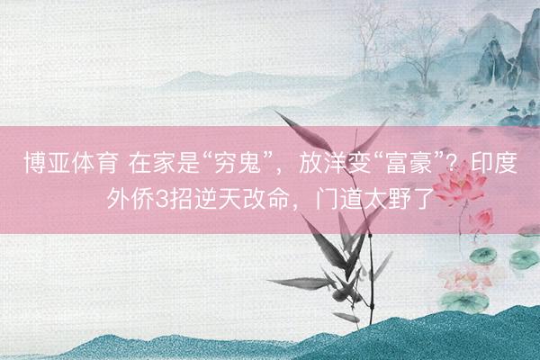 博亚体育 在家是“穷鬼”，放洋变“富豪”？印度外侨3招逆天改命，门道太野了
