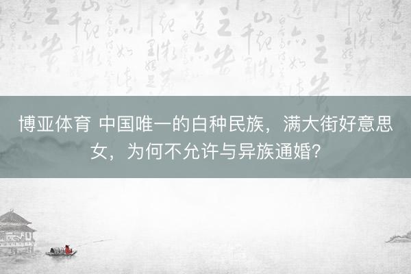 博亚体育 中国唯一的白种民族,满大街好意思女,为何不允许与异族通婚?