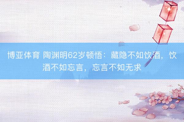 博亚体育 陶渊明62岁顿悟：藏隐不如饮酒，饮酒不如忘言，忘言不如无求