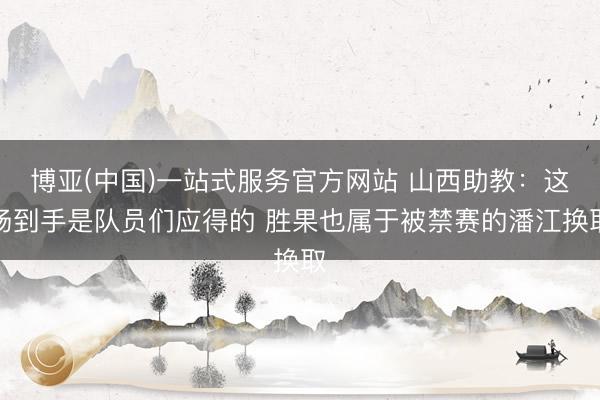 博亚(中国)一站式服务官方网站 山西助教：这场到手是队员们应得的 胜果也属于被禁赛的潘江换取