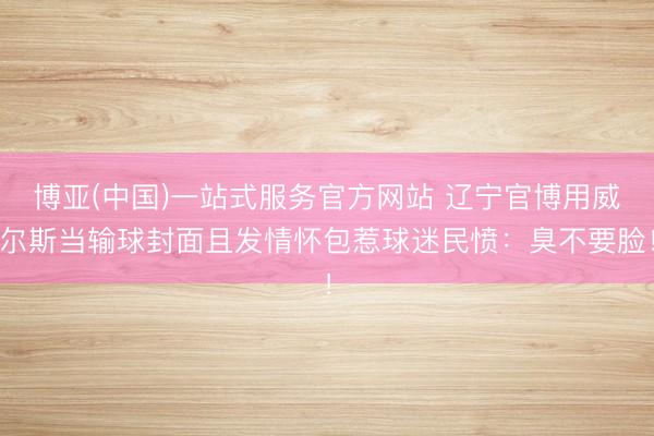 博亚(中国)一站式服务官方网站 辽宁官博用威尔斯当输球封面且发情怀包惹球迷民愤：臭不要脸！