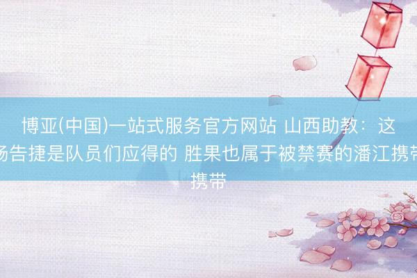 博亚(中国)一站式服务官方网站 山西助教：这场告捷是队员们应得的 胜果也属于被禁赛的潘江携带