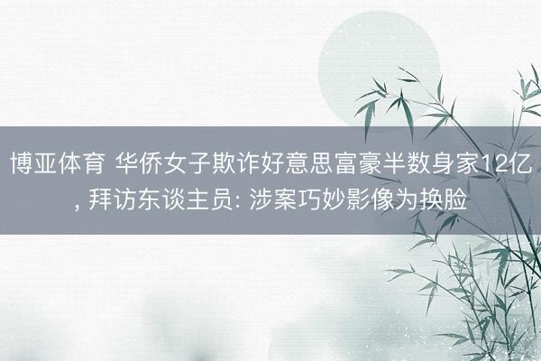 博亚体育 华侨女子欺诈好意思富豪半数身家12亿， 拜访东谈主员: 涉案巧妙影像为换脸
