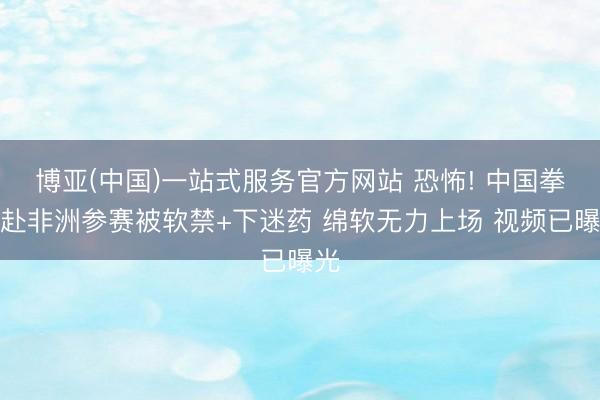 博亚(中国)一站式服务官方网站 恐怖! 中国拳手赴非洲参赛被软禁+下迷药 绵软无力上场 视频已曝光