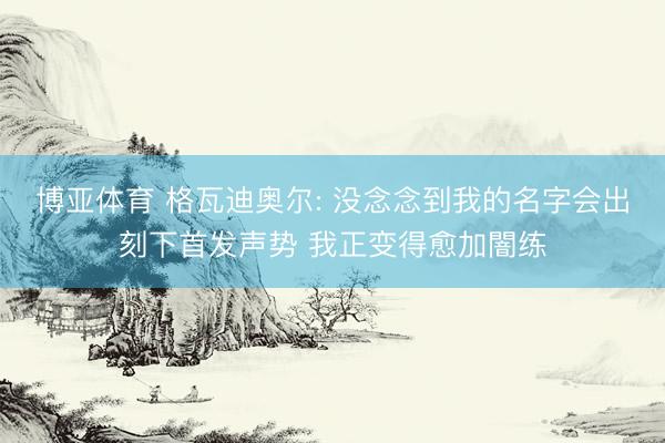 博亚体育 格瓦迪奥尔: 没念念到我的名字会出刻下首发声势 我正变得愈加闇练