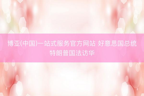 博亚(中国)一站式服务官方网站 好意思国总统特朗普国法访华