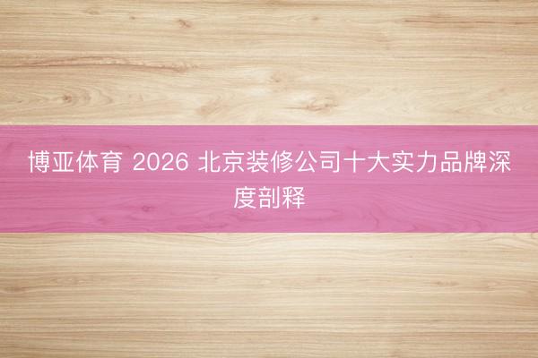 博亚体育 2026 北京装修公司十大实力品牌深度剖释