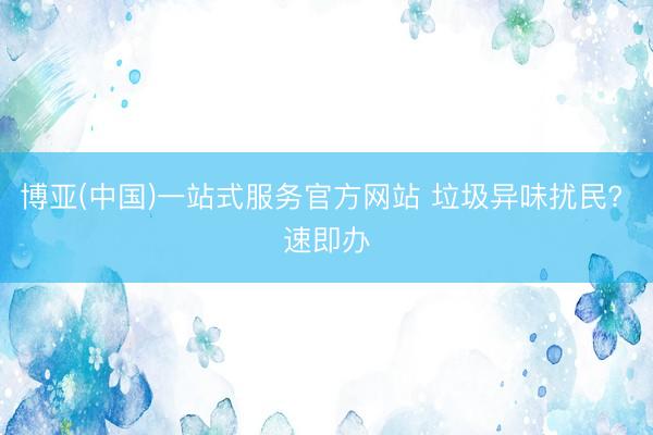 博亚(中国)一站式服务官方网站 垃圾异味扰民? 速即办