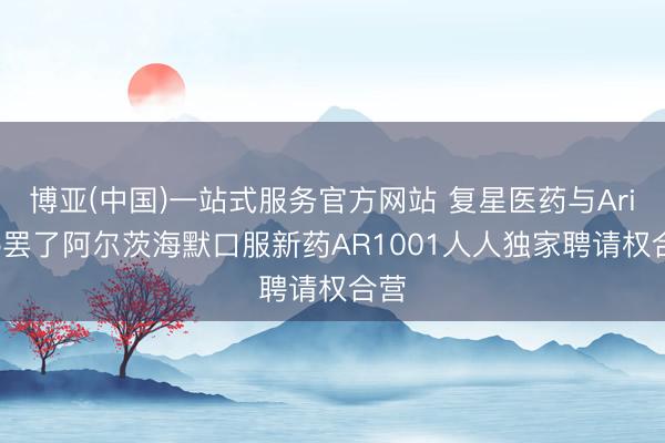 博亚(中国)一站式服务官方网站 复星医药与AriBio罢了阿尔茨海默口服新药AR1001人人独家聘请权合营