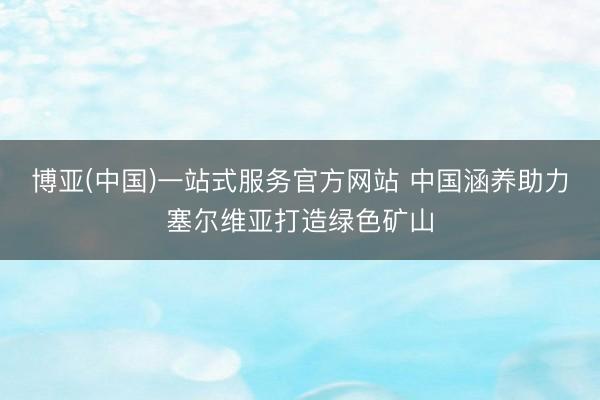博亚(中国)一站式服务官方网站 中国涵养助力塞尔维亚打造绿色矿山
