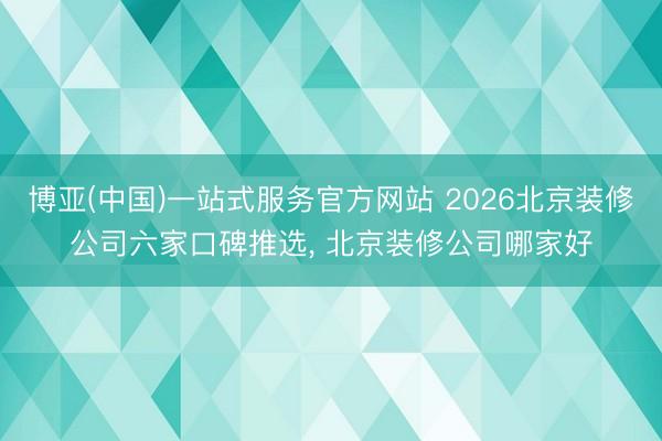 博亚(中国)一站式服务官方网站 2026北京装修公司六家口碑推选， 北京装修公司哪家好
