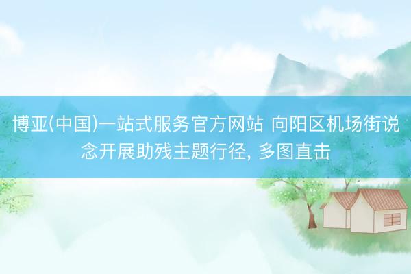 博亚(中国)一站式服务官方网站 向阳区机场街说念开展助残主题行径， 多图直击