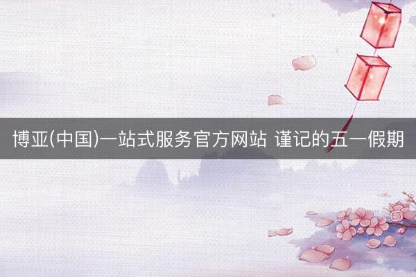博亚(中国)一站式服务官方网站 谨记的五一假期