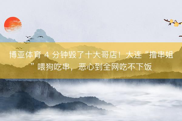 博亚体育 4 分钟毁了十大哥店！大连 “撸串姐” 喂狗吃串，恶心到全网吃不下饭