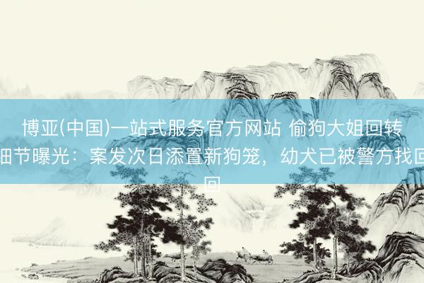博亚(中国)一站式服务官方网站 偷狗大姐回转细节曝光：案发次日添置新狗笼，幼犬已被警方找回