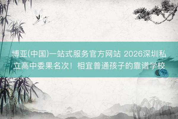 博亚(中国)一站式服务官方网站 2026深圳私立高中委果名次!相宜普通孩子的靠谱学校