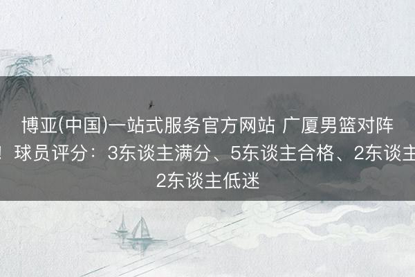 博亚(中国)一站式服务官方网站 广厦男篮对阵深圳！球员评分：3东谈主满分、5东谈主合格、2东谈主低迷