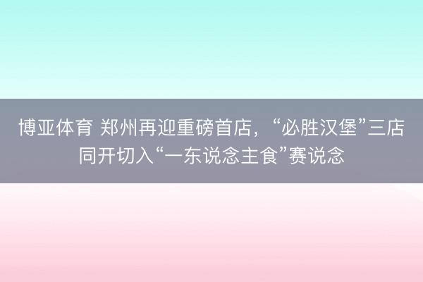 博亚体育 郑州再迎重磅首店，“必胜汉堡”三店同开切入“一东说念主食”赛说念