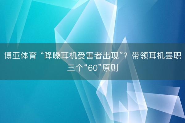 博亚体育 “降噪耳机受害者出现”？带领耳机罢职三个“60”原则