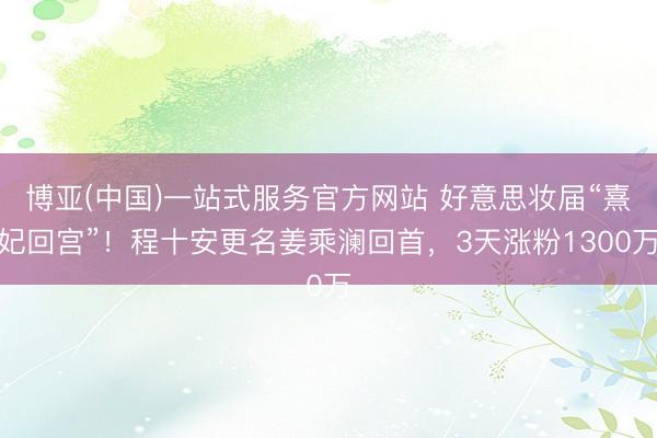 博亚(中国)一站式服务官方网站 好意思妆届“熹妃回宫”！程十安更名姜乘澜回首，3天涨粉1300万