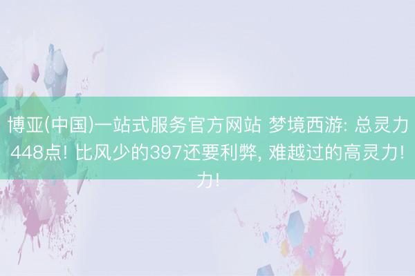 博亚(中国)一站式服务官方网站 梦境西游: 总灵力448点! 比风少的397还要利弊， 难越过的高灵力!