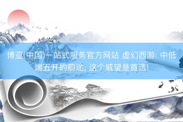 博亚(中国)一站式服务官方网站 虚幻西游: 中低端五开的前途， 这个威望是首选!