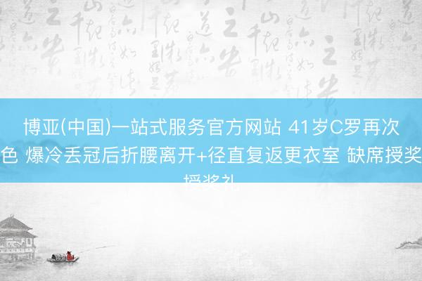 博亚(中国)一站式服务官方网站 41岁C罗再次失色 爆冷丢冠后折腰离开+径直复返更衣室 缺席授奖礼