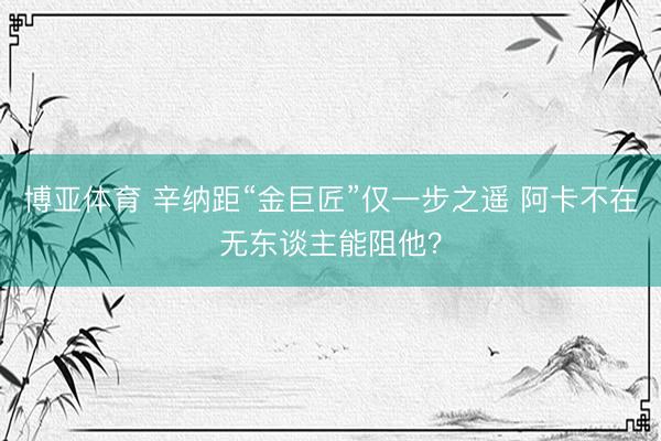 博亚体育 辛纳距“金巨匠”仅一步之遥 阿卡不在无东谈主能阻他？