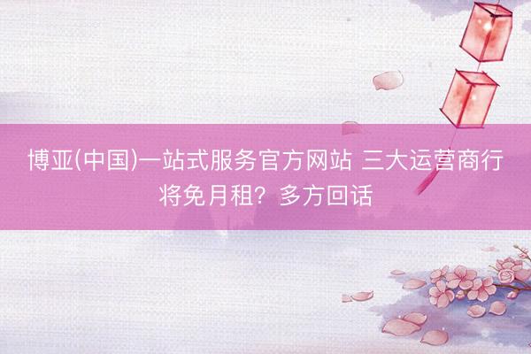 博亚(中国)一站式服务官方网站 三大运营商行将免月租？多方回话
