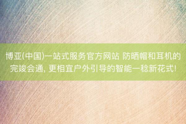 博亚(中国)一站式服务官方网站 防晒帽和耳机的完竣会通， 更相宜户外引导的智能一稔新花式!
