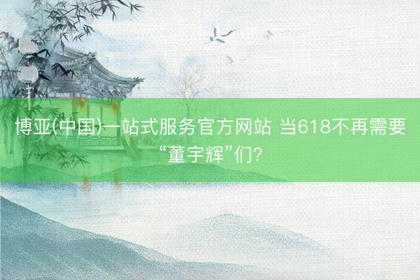 博亚(中国)一站式服务官方网站 当618不再需要“董宇辉”们?