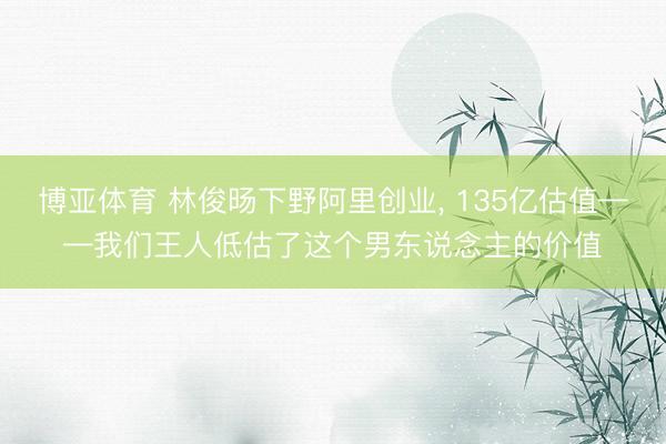 博亚体育 林俊旸下野阿里创业， 135亿估值——我们王人低估了这个男东说念主的价值
