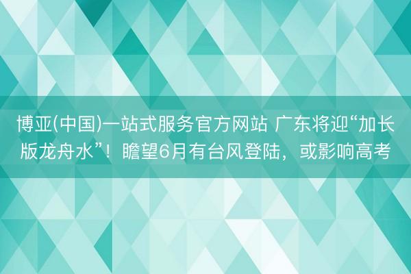博亚(中国)一站式服务官方网站 广东将迎“加长版龙舟水”!瞻望6月有台风登陆,或影响高考