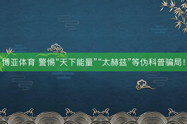 博亚体育 警惕“天下能量”“太赫兹”等伪科普骗局！