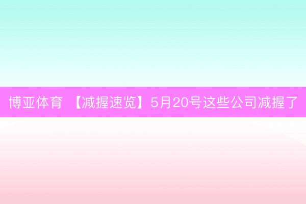 博亚体育 【减握速览】5月20号这些公司减握了