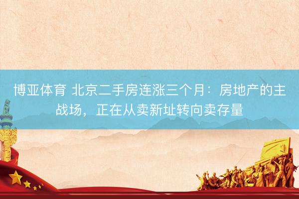 博亚体育 北京二手房连涨三个月：房地产的主战场，正在从卖新址转向卖存量