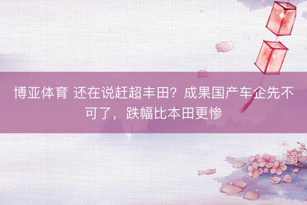 博亚体育 还在说赶超丰田?成果国产车企先不可了,跌幅比本田更惨