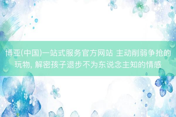 博亚(中国)一站式服务官方网站 主动削弱争抢的玩物， 解密孩子退步不为东说念主知的情感