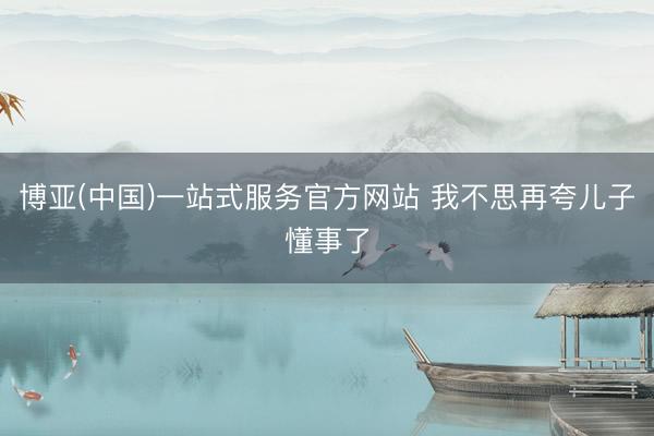 博亚(中国)一站式服务官方网站 我不思再夸儿子懂事了