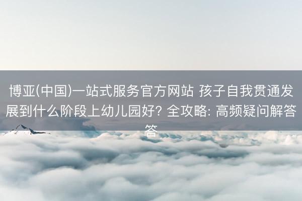 博亚(中国)一站式服务官方网站 孩子自我贯通发展到什么阶段上幼儿园好? 全攻略: 高频疑问解答